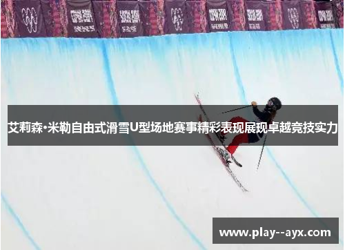 艾莉森·米勒自由式滑雪U型场地赛事精彩表现展现卓越竞技实力