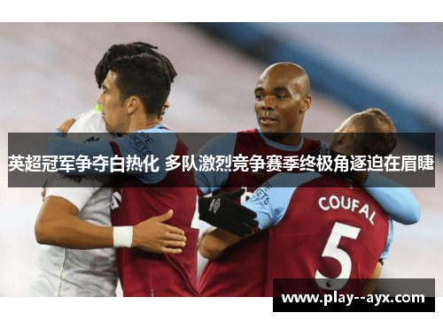 英超冠军争夺白热化 多队激烈竞争赛季终极角逐迫在眉睫