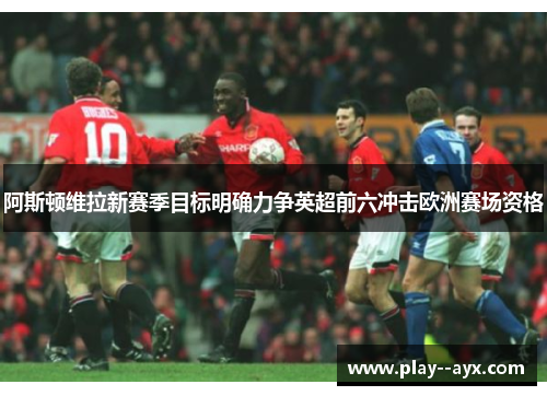 阿斯顿维拉新赛季目标明确力争英超前六冲击欧洲赛场资格