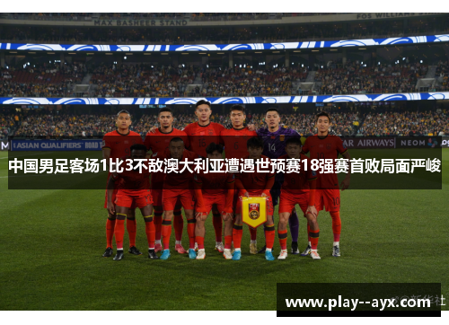 中国男足客场1比3不敌澳大利亚遭遇世预赛18强赛首败局面严峻