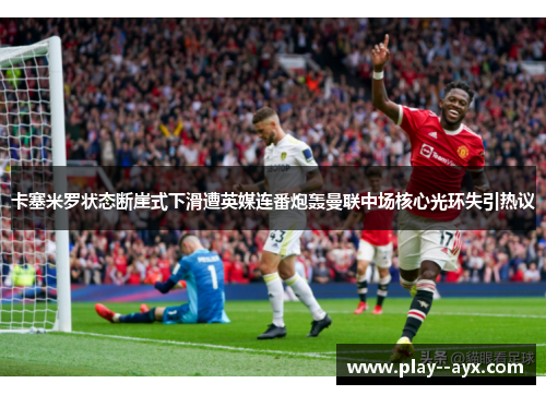 卡塞米罗状态断崖式下滑遭英媒连番炮轰曼联中场核心光环失引热议