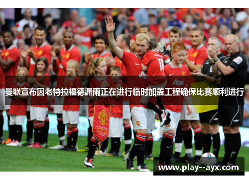 曼联宣布因老特拉福德漏雨正在进行临时加盖工程确保比赛顺利进行