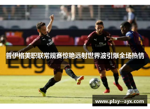 普伊格美职联常规赛惊艳远射世界波引爆全场热情 普伊格美职联常规赛惊艳远射世界波引爆全场热情