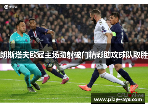 朗斯塔夫欧冠主场劲射破门精彩助攻球队取胜