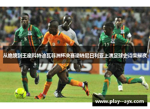 从绝境到王座科特迪瓦非洲杯决赛逆转尼日利亚上演足球史诗荣耀夜