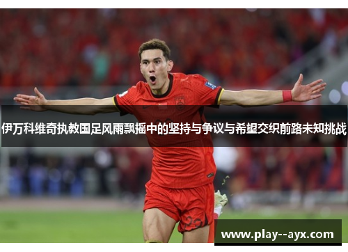 伊万科维奇执教国足风雨飘摇中的坚持与争议与希望交织前路未知挑战