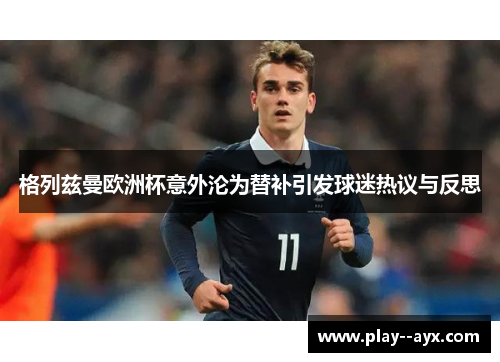 格列兹曼欧洲杯意外沦为替补引发球迷热议与反思