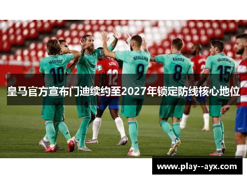 皇马官方宣布门迪续约至2027年锁定防线核心地位