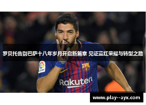 罗贝托告别巴萨十八年岁月开启新篇章 见证蓝红荣耀与转型之路