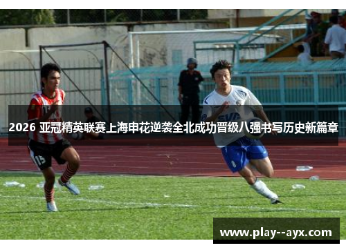 2026 亚冠精英联赛上海申花逆袭全北成功晋级八强书写历史新篇章