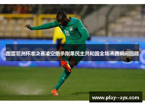图雷非洲杯准决赛凌空绝杀刚果民主共和国全场沸腾瞬间回顾