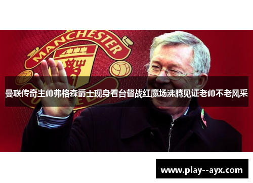 曼联传奇主帅弗格森爵士现身看台督战红魔场沸腾见证老帅不老风采