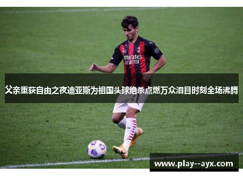 父亲重获自由之夜迪亚斯为祖国头球绝杀点燃万众泪目时刻全场沸腾
